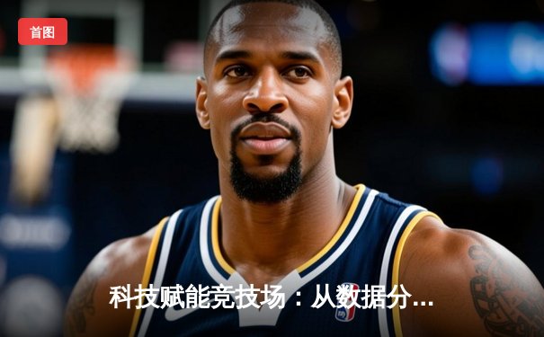 科技赋能竞技场：从数据分析到智能训练，体育产业迎颠覆性变革
